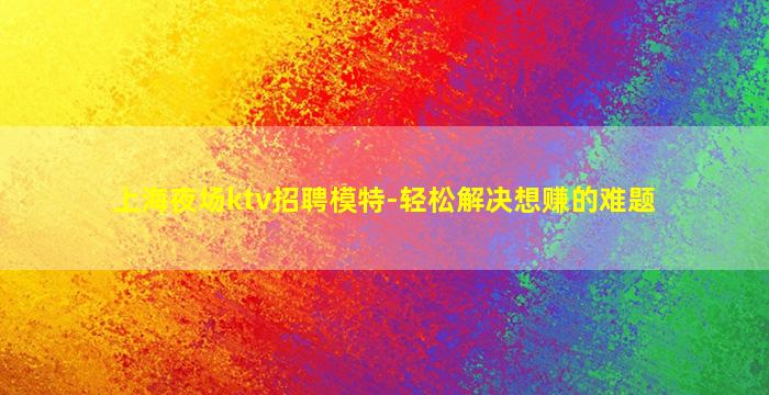 上海夜场ktv招聘模特-轻松解决想赚的难题